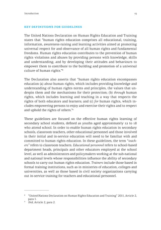 13Introduction
key definitions for guidelines
The United Nations Declaration on Human Rights Education and Training
states that “human rights education comprises all educational, training,
information, awareness-raising and learning activities aimed at promoting
universal respect for and observance of all human rights and fundamental
freedoms. Human rights education contributes to the prevention of human
rights violations and abuses by providing persons with knowledge, skills
and understanding, and by developing their attitudes and behaviours to
empower them to contribute to the building and promotion of a universal
culture of human rights.”8
The Declaration also asserts that “human rights education encompasses
education (a) about human rights, which includes providing knowledge and
understanding of human rights norms and principles, the values that un-
derpin them and the mechanisms for their protection; (b) through human
rights, which includes learning and teaching in a way that respects the
rights of both educators and learners; and (c) for human rights, which in-
cludes empowering persons to enjoy and exercise their rights and to respect
and uphold the rights of others.”9
These guidelines are focused on the effective human rights learning of
secondary school students, defined as youths aged approximately 12 to 18
who attend school. In order to enable human rights education in secondary
schools, classroom teachers, other educational personnel and those involved
in their initial and in-service education will need to be familiar with and
committed to human rights education. In these guidelines, the term “teach-
ers” refers to classroom teachers. Educational personnel refers to school-based
department heads, principals and other educators employed at the school
level, as well as administrators and policymakers working at the sub-national
and national levels whose responsibilities influence the ability of secondary
schools to carry out human rights education. Trainers include those based in
formal training institutions, such as in ministries of education, colleges and
universities, as well as those based in civil society organizations carrying
out in-service training for teachers and educational personnel.
8
	 “United Nations Declaration on Human Rights Education and Training” 2011, Article 2,
para 1.
9
	 Ibid, Article 2, para 2.
 