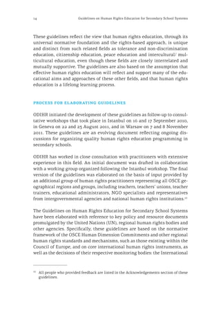 14 Guidelines on Human Rights Education for Secondary School Systems
These guidelines reflect the view that human rights education, through its
universal normative foundation and the rights-based approach, is unique
and distinct from such related fields as tolerance and non‑discrimination
education, citizenship education, peace education and intercultural/ mul-
ticultural education, even though these fields are closely interrelated and
mutually supportive. The guidelines are also based on the assumption that
effective human rights education will reflect and support many of the edu-
cational aims and approaches of these other fields, and that human rights
education is a lifelong learning process.
process for elaborating guidelines
ODIHR initiated the development of these guidelines as follow-up to consul-
tative workshops that took place in Istanbul on 16 and 17 September 2010,
in Geneva on 22 and 23 August 2011, and in Warsaw on 7 and 8 November
2011. These guidelines are an evolving document reflecting ongoing dis-
cussions for organizing quality human rights education programming in
secondary schools.
ODIHR has worked in close consultation with practitioners with extensive
experience in this field. An initial document was drafted in collaboration
with a working group organized following the Istanbul workshop. The final
version of the guidelines was elaborated on the basis of input provided by
an additional group of human rights practitioners representing all OSCE ge-
ographical regions and groups, including teachers, teachers’ unions, teacher
trainers, educational administrators, NGO specialists and representatives
from intergovernmental agencies and national human rights institutions.10
The Guidelines on Human Rights Education for Secondary School Systems
have been elaborated with reference to key policy and resource documents
promulgated by the United Nations (UN), regional human rights bodies and
other agencies. Specifically, these guidelines are based on the normative
framework of the OSCE Human Dimension Commitments and other regional
human rights standards and mechanisms, such as those existing within the
Council of Europe, and on core international human rights instruments, as
well as the decisions of their respective monitoring bodies: the International
10
	 All people who provided feedback are listed in the Acknowledgements section of these
guidelines.
 