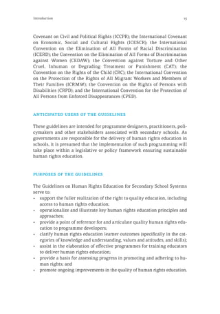 15Introduction
Covenant on Civil and Political Rights (ICCPR); the International Covenant
on Economic, Social and Cultural Rights (ICESCR); the International
Convention on the Elimination of All Forms of Racial Discrimination
(ICERD); the Convention on the Elimination of All Forms of Discrimination
against Women (CEDAW); the Convention against Torture and Other
Cruel, Inhuman or Degrading Treatment or Punishment (CAT); the
Convention on the Rights of the Child (CRC); the International Convention
on the Protection of the Rights of All Migrant Workers and Members of
Their Families (ICRMW); the Convention on the Rights of Persons with
Disabilities (CRPD); and the International Convention for the Protection of
All Persons from Enforced Disappearances (CPED).
anticipated users of the guidelines
These guidelines are intended for programme designers, practitioners, poli-
cymakers and other stakeholders associated with secondary schools. As
governments are responsible for the delivery of human rights education in
schools, it is presumed that the implementation of such programming will
take place within a legislative or policy framework ensuring sustainable
human rights education.
purposes of the guidelines
The Guidelines on Human Rights Education for Secondary School Systems
serve to:
•	 support the fuller realization of the right to quality education, including
access to human rights education;
•	 operationalize and illustrate key human rights education principles and
approaches;
•	 provide a point of reference for and articulate quality human rights edu-
cation to programme developers;
•	 clarify human rights education learner outcomes (specifically in the cat-
egories of knowledge and understanding, values and attitudes, and skills);
•	 assist in the elaboration of effective programmes for training educators
to deliver human rights education;
•	 provide a basis for assessing progress in promoting and adhering to hu-
man rights; and
•	 promote ongoing improvements in the quality of human rights education.
 