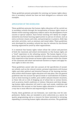 16 Guidelines on Human Rights Education for Secondary School Systems
These guidelines present principles for carrying out human rights educa-
tion in secondary schools but have not been designed as a resource with
examples.
application of the guidelines
These guidelines presume that human rights education will be carried out
in secondary schools through the incorporation of human rights issues or
themes within existing compulsory subjects and/or the development of new
courses or special subjects. Such formal teaching will ideally be comple-
mented by non-formal learning opportunities in and out of schools, such as
extra-curricular classes and clubs, and participation in projects, field trips
and other activities, such as seminars and round tables. These guidelines
were developed for secondary schools but may be relevant for non-formal
learning organized for youth by other organizations.
It is essential that human rights values infuse the culture and practices
of both the classroom and school environments so that human rights are
a “lived” experience in the schooling system. The human dignity of stu-
dents, their teachers and other members of the school community should be
fully respected so that lessons on human rights resonate within the climate
of the classroom and school and motivate learners to respect and apply hu-
man rights in their own lives.
These guidelines cannot take into account all the specificities of second-
ary schools, such as the cultural context, personal experiences with human
rights and other political and historical features of the learning environ-
ment within which human rights education will take place. Nor can general
guidelines take into account the special needs or vulnerabilities of students,
such as those learning in conflict, post-conflict and post-disaster situations,
or those who are at risk of dropping out of school due to various factors,
such as poverty, health conditions or violence. Educators and those design-
ing human rights education will need to take such needs, conditions and
sensitivities into account so that human rights education is carried out in
a way that is most effective and empowering for learners.
Finally, these guidelines are not formulaic, nor could they ever be com-
prehensive. Rather, they are intended to serve collectively as a metric for
quality programming and as a resource for those interested in initiating,
expanding or reviewing human rights education activities. The guidelines
 