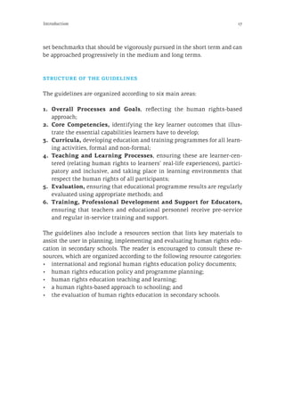 17Introduction
set benchmarks that should be vigorously pursued in the short term and can
be approached progressively in the medium and long terms.
structure of the guidelines
The guidelines are organized according to six main areas:
1.	Overall Processes and Goals, reflecting the human rights-based
approach;
2.	Core Competencies, identifying the key learner outcomes that illus-
trate the essential capabilities learners have to develop;
3.	Curricula, developing education and training programmes for all learn-
ing activities, formal and non-formal;
4.	Teaching and Learning Processes, ensuring these are learner-cen-
tered (relating human rights to learners’ real-life experiences), partici-
patory and inclusive, and taking place in learning environments that
respect the human rights of all participants;
5.	Evaluation, ensuring that educational programme results are regularly
evaluated using appropriate methods; and
6.	 Training, Professional Development and Support for Educators,
ensuring that teachers and educational personnel receive pre-service
and regular in-service training and support.
The guidelines also include a resources section that lists key materials to
assist the user in planning, implementing and evaluating human rights edu-
cation in secondary schools. The reader is encouraged to consult these re-
sources, which are organized according to the following resource categories:
•	 international and regional human rights education policy documents;
•	 human rights education policy and programme planning;
•	 human rights education teaching and learning;
•	 a human rights-based approach to schooling; and
•	 the evaluation of human rights education in secondary schools.
 
