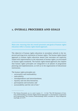 1. OVERALL PROCESSES AND GOALS
Main aim: ensuring that the overall processes and goals of human rights
education reflect a human rights-based approach.
The objective of human rights education in secondary schools is the im-
proved and long-term realization of human rights. The human rights-based
approach to human rights education means that outcomes are explicitly
linked with improvements in the enjoyment of human rights, as articulated
in human rights standards. The human rights-based approach also implies
that human rights principles are integrated in all phases of programme
planning and implementation, as well as in the organization of educational
institutions.
The human rights principles are:
•	 universality and inalienability;
•	 indivisibility;
•	 interdependence and interrelatedness;
•	 equality and non-discrimination;
•	 participation and inclusion; and
•	 accountability and the rule of law.11
11
	 The Vienna Document, op. cit., note 2, paras. 11 – 12. See “The UN Statement of Com-
mon Understanding on Human Rights-Based Approaches to Development Cooperation
and Programming” (the Common Understanding) (2003), available at <http://hrbaportal.
org/?page_id=2127>.
 