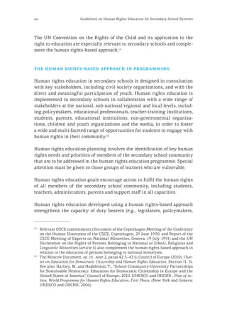 20 Guidelines on Human Rights Education for Secondary School Systems
The UN Convention on the Rights of the Child and its application to the
right to education are especially relevant to secondary schools and comple-
ment the human rights-based approach.12
the human rights-based approach in programming
Human rights education in secondary schools is designed in consultation
with key stakeholders, including civil society organizations, and with the
direct and meaningful participation of youth. Human rights education is
implemented in secondary schools in collaboration with a wide range of
stakeholders at the national, sub-national/regional and local levels, includ-
ing policymakers, educational professionals, teacher-training institutions,
students, parents, educational institutions, non-governmental organiza-
tions, children and youth organizations and the media, in order to foster
a wide and multi-faceted range of opportunities for students to engage with
human rights in their community.13
Human rights education planning involves the identification of key human
rights needs and priorities of members of the secondary school community
that are to be addressed in the human rights education programme. Special
attention must be given to those groups of learners who are vulnerable.
Human rights education goals encourage action to fulfil the human rights
of all members of the secondary school community, including students,
teachers, administrators, parents and support staff in all capacities.
Human rights education developed using a human rights-based approach
strengthens the capacity of duty bearers (e.g., legislators, policymakers,
12
	 Relevant OSCE commitments (Document of the Copenhagen Meeting of the Conference
on the Human Dimension of the CSCE, Copenhagen, 29 June 1990, and Report of the
CSCE Meeting of Experts on National Minorities, Geneva, 19 July 1991) and the UN
Declaration on the Rights of Persons Belonging to National or Ethnic, Religious and
Linguistic Minorities (article 4) also complement the human rights-based approach in
relation to the education of persons belonging to national minorities.
13
	 The Moscow Document, op. cit., note 2, paras 42.5–42.6; Council of Europe (2010), Char-
ter on Education for Democratic Citizenship and Human Rights Education, Section II, 5i.
See also: Hartley, M. and Huddleston, T., “School-Community-University Partnerships
for Sustainable Democracy: Education for Democratic Citizenship in Europe and the
United States of America”, Council of Europe, 2010. UNESCO and OHCHR , Plan of Ac-
tion, World Programme for Human Rights Education, First Phase, (New York and Geneva:
UNESCO and OHCHR, 2006).
 