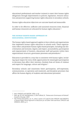 21
educational professionals and teacher trainers) to meet their human rights
obligations through improvements in policies, legislation, resource alloca-
tion and practices supporting human rights education in secondary schools.
Human rights education objectives are outcome-based and measurable.
In order to be effective, sufficient and sustained resources (time, financial
and human resources) are allocated for human rights education.14
the human rights-based approach in
educational institutions
The human rights-based approach applies to how schools and organizations
that implement human rights education in schools work. These organiza-
tions reflect and promote human rights-based principles, including non-dis-
crimination and inclusion, dignity and respect, accountability, participation
and empowerment of learners, educational staff and parents within their
organizational structure, governance processes and procedures.15
Education is provided in a way that is consistent with human rights, includ-
ing equal respect for every child, opportunities for meaningful participation
in decisions that affect their interests, freedom from all forms of violence
and respect for language, culture and religion.16
Secondary schools and classrooms foster participation, self-expression,
communication, co-operation and teamwork, and discipline processes that
affirm the human dignity of students and educational personnel.
14
	 Ibid. UNESCO and OHCHR, 2006, p. 42.
15
	 Ibid., pp. 43–44. and Bäckman, E. and Trafford, B., “Democratic Governance of Schools”
Council of Europe, 2007.
16
	 The Vienna Document, op. cit., note 2, paras 13.7 and 63; See UNICEF and UNESCO.
A Human Rights-Based Approach to Education for All (New York and Paris: UNICEF and
UNESCO, 2007), p. 4.
1. Overall processes and goals
 