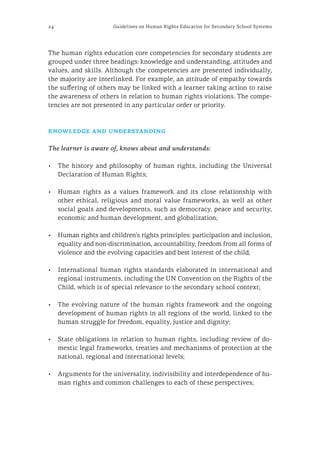 24 Guidelines on Human Rights Education for Secondary School Systems
The human rights education core competencies for secondary students are
grouped under three headings: knowledge and understanding, attitudes and
values, and skills. Although the competencies are presented individually,
the majority are interlinked. For example, an attitude of empathy towards
the suffering of others may be linked with a learner taking action to raise
the awareness of others in relation to human rights violations. The compe-
tencies are not presented in any particular order or priority.
knowledge and understanding
The learner is aware of, knows about and understands:
•	 The history and philosophy of human rights, including the Universal
Declaration of Human Rights;
•	 Human rights as a values framework and its close relationship with
other ethical, religious and moral value frameworks, as well as other
social goals and developments, such as democracy, peace and security,
economic and human development, and globalization;
•	 Human rights and children’s rights principles: participation and inclusion,
equality and non-discrimination, accountability, freedom from all forms of
violence and the evolving capacities and best interest of the child;
•	 International human rights standards elaborated in international and
regional instruments, including the UN Convention on the Rights of the
Child, which is of special relevance to the secondary school context;
•	 The evolving nature of the human rights framework and the ongoing
development of human rights in all regions of the world, linked to the
human struggle for freedom, equality, justice and dignity;
•	 State obligations in relation to human rights, including review of do-
mestic legal frameworks, treaties and mechanisms of protection at the
national, regional and international levels;
•	 Arguments for the universality, indivisibility and interdependence of hu-
man rights and common challenges to each of these perspectives;
 