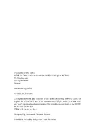 Published by the OSCE
Office for Democratic Institutions and Human Rights (ODIHR)
Ul. Miodowa 10
00–251 Warsaw
Poland
www.osce.org/odihr
© OSCE/ODIHR 2012
All rights reserved. The contents of this publication may be freely used and
copied for educational and other non-commercial purposes, provided that
any such reproduction is accompanied by an acknowledgement of the OSCE/
ODIHR as the source.
ISBN 978–92–9234–831–1
Designed by Homework, Warsaw, Poland
Printed in Poland by Poligrafus Jacek Adamiak
 