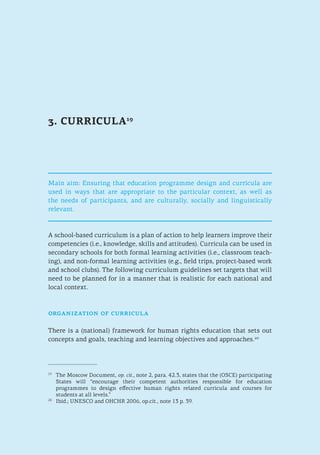 3. CURRICULA19
Main aim: Ensuring that education programme design and curricula are
used in ways that are appropriate to the particular context, as well as
the needs of participants, and are culturally, socially and linguistically
relevant.
A school-based curriculum is a plan of action to help learners improve their
competencies (i.e., knowledge, skills and attitudes). Curricula can be used in
secondary schools for both formal learning activities (i.e., classroom teach-
ing), and non-formal learning activities (e.g., field trips, project-based work
and school clubs). The following curriculum guidelines set targets that will
need to be planned for in a manner that is realistic for each national and
local context.
organization of curricula
There is a (national) framework for human rights education that sets out
concepts and goals, teaching and learning objectives and approaches.20
19
	 The Moscow Document, op. cit., note 2, para. 42.3, states that the (OSCE) participating
States will “encourage their competent authorities responsible for education
programmes to design effective human rights related curricula and courses for
students at all levels.”
20
	 Ibid.; UNESCO and OHCHR 2006, op.cit., note 13 p. 39.
 