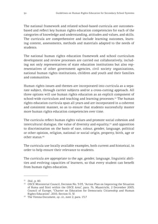 30 Guidelines on Human Rights Education for Secondary School Systems
The national framework and related school-based curricula are outcomes-
based and reflect key human rights education competencies for each of the
categories of knowledge and understanding, attitudes and values, and skills.
The curricula are comprehensive and include learning outcomes, learn-
ing content, assessments, methods and materials adapted to the needs of
students.
The national human rights education framework and school curriculum
development and review processes are carried out collaboratively, includ-
ing not only representatives of state education institutions but also rep-
resentatives of other government agencies, civil society organizations,
national human rights institutions, children and youth and their families
and communities.
Human rights issues and themes are incorporated into curricula as a sepa-
rate subject, through carrier subjects and/or a cross-cutting approach. All
three options will use human rights education as an explicit component of
school-wide curriculum and teaching and learning processes.21
The human
rights education curricula span all years and are incorporated in a coherent
and consistent manner, so as to ensure that students successfully master
more human rights education competencies over time.
The curricula reflect human rights values and promote social cohesion and
intercultural dialogue, the value of diversity and equality,22
and opposition
to discrimination on the basis of race, colour, gender, language, political
or other opinion, religion, national or social origin, property, birth, age or
other status.23
The curricula use locally available examples, both current and historical, in
order to help ensure their relevance to students.
The curricula are appropriate to the age, gender, language, linguistic abili-
ties and evolving capacities of learners, so that every student can benefit
from human rights education.
21
	 Ibid., p. 40.
22
	 OSCE Ministerial Council, Decision No. 3/03, “Action Plan on Improving the Situation
of Roma and Sinti within the OSCE Area”, para. 76, Maastricht, 2 December 2003;
Council of Europe, “Charter on Education for Democratic Citizenship and Human
Rights Education”, 2010, Section II, 5f.
23
	 The Vienna Document, op. cit., note 2, para. 13.7
 