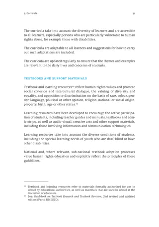 313. Curricula
The curricula take into account the diversity of learners and are accessible
to all learners, especially persons who are particularly vulnerable to human
rights abuse, for example those with disabilities.
The curricula are adaptable to all learners and suggestions for how to carry
out such adaptations are included.
The curricula are updated regularly to ensure that the themes and examples
are relevant to the daily lives and concerns of students.
textbooks and support materials
Textbook and learning resources24
reflect human rights values and promote
social cohesion and intercultural dialogue, the valuing of diversity and
equality, and opposition to discrimination on the basis of race, colour, gen-
der, language, political or other opinion, religion, national or social origin,
property, birth, age or other status.25
Learning resources have been developed to encourage the active participa-
tion of students, including teacher guides and manuals, textbooks and com-
ic strips, as well as audio-visual, creative arts and other support materials,
including those involving information and communication technologies.
Learning resources take into account the diverse conditions of students,
including the special learning needs of youth who are deaf, blind or have
other disabilities.
National and, where relevant, sub-national textbook adoption processes
value human rights education and explicitly reflect the principles of these
guidelines.
24
	 Textbook and learning resources refer to materials formally authorized for use in
school by educational authorities, as well as materials that are used in school at the
discretion of educators.
25
	See: Guidebook on Textbook Research and Textbook Revision, 2nd revised and updated
edition (Paris: UNESCO).
 