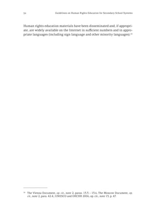 32 Guidelines on Human Rights Education for Secondary School Systems
Human rights education materials have been disseminated and, if appropri-
ate, are widely available on the Internet in sufficient numbers and in appro-
priate languages (including sign language and other minority languages).26
26
	 The Vienna Document, op. cit., note 2, paras. 13.3 – 13.6, The Moscow Document, op.
cit., note 2, para. 42.4.; UNESCO and OHCHR 2006, op. cit., note 13, p. 47.
 