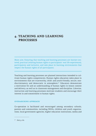4. TEACHING AND LEARNING
PROCESSES
Main aim: Ensuring that teaching and learning processes are learner-cen-
tered, practical (relating human rights to participants’ real life experiences),
participatory and inclusive, and take place in learning environments that
respect the human rights of all participants.
Teaching and learning processes are planned interactions intended to cul-
tivate human rights competencies. Human rights education takes place in
environments that are trustworthy, child- and youth-friendly, secure, non-
discriminatory and democratic in atmosphere.27
Educators demonstrate
a motivation for and an understanding of human rights in lesson content
and delivery, as well as in classroom management and discipline. Likewise,
instruction and learning processes motivate students and encourage their
interest in and commitment to human rights.
overarching approach
Co-operation is facilitated and encouraged among secondary schools,
parents and communities, including NGOs, children and youth organiza-
tions, local-government agencies, higher education institutions, media and
27
	 Ibid, p. 46.
 