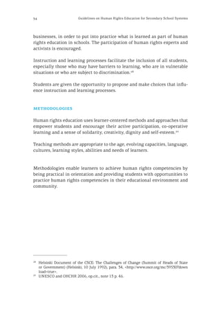 34 Guidelines on Human Rights Education for Secondary School Systems
businesses, in order to put into practice what is learned as part of human
rights education in schools. The participation of human rights experts and
activists is encouraged.
Instruction and learning processes facilitate the inclusion of all students,
especially those who may have barriers to learning, who are in vulnerable
situations or who are subject to discrimination.28
Students are given the opportunity to propose and make choices that influ-
ence instruction and learning processes.
methodologies
Human rights education uses learner-centered methods and approaches that
empower students and encourage their active participation, co-operative
learning and a sense of solidarity, creativity, dignity and self-esteem.29
Teaching methods are appropriate to the age, evolving capacities, language,
cultures, learning styles, abilities and needs of learners.
Methodologies enable learners to achieve human rights competencies by
being practical in orientation and providing students with opportunities to
practice human rights competencies in their educational environment and
community.
28
	 Helsinki Document of the CSCE: The Challenges of Change (Summit of Heads of State
or Government) (Helsinki, 10 July 1992), para. 34, <http://www.osce.org/mc/39530?down
load=true>.
29
	 UNESCO and OHCHR 2006, op.cit., note 13 p. 46.
 