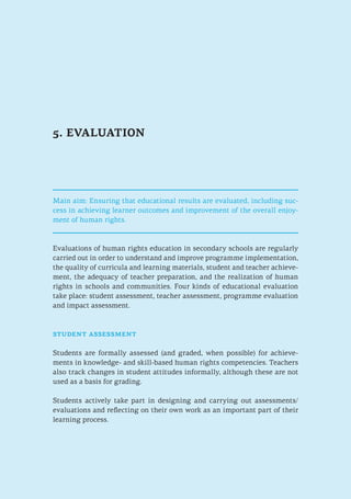5. EVALUATION
Main aim: Ensuring that educational results are evaluated, including suc-
cess in achieving learner outcomes and improvement of the overall enjoy-
ment of human rights.
Evaluations of human rights education in secondary schools are regularly
carried out in order to understand and improve programme implementation,
the quality of curricula and learning materials, student and teacher achieve-
ment, the adequacy of teacher preparation, and the realization of human
rights in schools and communities. Four kinds of educational evaluation
take place: student assessment, teacher assessment, programme evaluation
and impact assessment.
student assessment
Students are formally assessed (and graded, when possible) for achieve-
ments in knowledge- and skill-based human rights competencies. Teachers
also track changes in student attitudes informally, although these are not
used as a basis for grading.
Students actively take part in designing and carrying out assessments/
evaluations and reflecting on their own work as an important part of their
learning process.
 