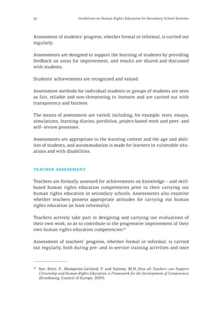 36 Guidelines on Human Rights Education for Secondary School Systems
Assessment of students’ progress, whether formal or informal, is carried out
regularly.
Assessments are designed to support the learning of students by providing
feedback on areas for improvement, and results are shared and discussed
with students.
Students’ achievements are recognized and valued.
Assessment methods for individual students or groups of students are seen
as fair, reliable and non-threatening to learners and are carried out with
transparency and fairness.
The means of assessment are varied, including, for example, tests, essays,
simulations, learning diaries, portfolios, project-based work and peer- and
self- review processes.
Assessments are appropriate to the learning context and the age and abili-
ties of students, and accommodation is made for learners in vulnerable situ-
ations and with disabilities.
teacher assessment
Teachers are formally assessed for achievements on knowledge – and skill-
based human rights education competencies prior to their carrying out
human rights education in secondary schools. Assessments also examine
whether teachers possess appropriate attitudes for carrying out human
rights education (at least informally).
Teachers actively take part in designing and carrying out evaluations of
their own work, so as to contribute to the progressive improvement of their
own human rights education competencies.30
Assessment of teachers’ progress, whether formal or informal, is carried
out regularly, both during pre- and in-service training activities and once
30
	 See: Brett, P., Mompoint-Gaillard, P. and Salema, M.H.,How all Teachers can Support
Citizenship and Human Rights Education: a Framework for the Development of Competences
(Strasbourg: Council of Europe, 2009).
 