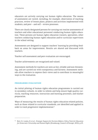 375. Evaluation
educators are actively carrying out human rights education. The means
of assessment are varied, including, for example, observation of teaching
practices, review of lesson plans, projects and activities implemented with
students, and peer – and self – review processes.
There are clearly designated persons for carrying out routine assessments of
teachers and other educational personnel conducting human rights educa-
tion. These persons are human rights education trainers, specialists, other
teachers conducting human rights education and/or curricular supervisors
in the school setting.
Assessments are designed to support teachers’ learning by providing feed-
back on areas for improvement. Results are shared and discussed with
teachers.
Teacher self-assessment and peer evaluation are encouraged.
Teacher achievements are recognized and valued.
Assessment methods for teachers are seen as fair, reliable and non-threaten-
ing, and are carried out with transparency and fairness. Assessment meth-
ods allow teachers to express their views and to contribute in meaningful
ways to the evaluation.
programme evaluation
An initial piloting of human rights education programmes is carried out
in secondary schools, in order to inform and help ensure high quality cur-
ricula, teaching resources, instruction and learning processes, and teacher
preparation.
Ways of measuring the results of human rights education-related policies,
such as those related to curricular standards, are identified and applied in
order to track progressive implementation.31
31
	 Kerr, D., Losito, B. et al , Strategic Support for Decision Makers: Policy Tools for Education
for Democratic Citizenship and Human Rights (Strasbourg: Council of Europe, 2010), p.23.
 