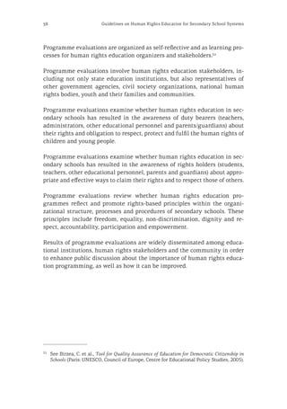 38 Guidelines on Human Rights Education for Secondary School Systems
Programme evaluations are organized as self-reflective and as learning pro-
cesses for human rights education organizers and stakeholders.32
Programme evaluations involve human rights education stakeholders, in-
cluding not only state education institutions, but also representatives of
other government agencies, civil society organizations, national human
rights bodies, youth and their families and communities.
Programme evaluations examine whether human rights education in sec-
ondary schools has resulted in the awareness of duty bearers (teachers,
administrators, other educational personnel and parents/guardians) about
their rights and obligation to respect, protect and fulfil the human rights of
children and young people.
Programme evaluations examine whether human rights education in sec-
ondary schools has resulted in the awareness of rights holders (students,
teachers, other educational personnel, parents and guardians) about appro-
priate and effective ways to claim their rights and to respect those of others.
Programme evaluations review whether human rights education pro-
grammes reflect and promote rights-based principles within the organi-
zational structure, processes and procedures of secondary schools. These
principles include freedom, equality, non-discrimination, dignity and re-
spect, accountability, participation and empowerment.
Results of programme evaluations are widely disseminated among educa-
tional institutions, human rights stakeholders and the community in order
to enhance public discussion about the importance of human rights educa-
tion programming, as well as how it can be improved.
32
	 See Birzea, C. et al., Tool for Quality Assurance of Education for Democratic Citizenship in
Schools (Paris: UNESCO, Council of Europe, Centre for Educational Policy Studies, 2005).
 