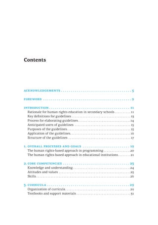 Contents
acknowledgements.  .  .  .  .  .  .  .  .  .  .  .  .  .  .  .  .  .  .  .  .  .  .  .  .  .  .  .  .  .  .  .  .  .  .  .  . 5
foreword .  .  .  .  .  .  .  .  .  .  .  .  .  .  .  .  .  .  .  .  .  .  .  .  .  .  .  .  .  .  .  .  .  .  .  .  .  .  .  .  .  .  .  .  . 9
introduction.  .  .  .  .  .  .  .  .  .  .  .  .  .  .  .  .  .  .  .  .  .  .  .  .  .  .  .  .  .  .  .  .  .  .  .  .  .  .  .  .  . 11
Rationale for human rights education in secondary schools. . . . . . . . . .  11
Key definitions for guidelines. . . . . . . . . . . . . . . . . . . . . . . . . . . . . . . . . . . . .  13
Process for elaborating guidelines. . . . . . . . . . . . . . . . . . . . . . . . . . . . . . . . . 14
Anticipated users of guidelines . . . . . . . . . . . . . . . . . . . . . . . . . . . . . . . . . . .  15
Purposes of the guidelines. . . . . . . . . . . . . . . . . . . . . . . . . . . . . . . . . . . . . . . .  15
Application of the guidelines. . . . . . . . . . . . . . . . . . . . . . . . . . . . . . . . . . . . . . 16
Structure of the guidelines. . . . . . . . . . . . . . . . . . . . . . . . . . . . . . . . . . . . . . .  17
1.	overall processes and goals .  .  .  .  .  .  .  .  .  .  .  .  .  .  .  .  .  .  .  .  .  .  .  .  . 19
The human rights-based approach in programming. . . . . . . . . . . . . . . . . 20
The human rights-based approach in educational institutions. . . . . . . .  21
2.	core competencies.  .  .  .  .  .  .  .  .  .  .  .  .  .  .  .  .  .  .  .  .  .  .  .  .  .  .  .  .  .  .  .  .  .  . 23
Knowledge and understanding. . . . . . . . . . . . . . . . . . . . . . . . . . . . . . . . . . . . 24
Attitudes and values. . . . . . . . . . . . . . . . . . . . . . . . . . . . . . . . . . . . . . . . . . . . . 25
Skills. . . . . . . . . . . . . . . . . . . . . . . . . . . . . . . . . . . . . . . . . . . . . . . . . . . . . . . . . . . 26
3.	curricula.  .  .  .  .  .  .  .  .  .  .  .  .  .  .  .  .  .  .  .  .  .  .  .  .  .  .  .  .  .  .  .  .  .  .  .  .  .  .  .  .  . 29
Organization of curricula. . . . . . . . . . . . . . . . . . . . . . . . . . . . . . . . . . . . . . . . . 29
Textbooks and support materials. . . . . . . . . . . . . . . . . . . . . . . . . . . . . . . . . .  31
 