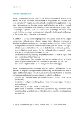39
impact assessment
Impact assessments are periodically carried out to review if learner – and
institution-based outcomes documented in programme evaluations have
been sustained. 33
Impact assessments also examine the application of hu-
man rights education through actions and behaviors, as well as through
associated impacts in relation to the concrete realization of human rights
and changes in people’s lives. The “dimensions of change” outcomes incor-
porated within an impact assessment are aligned with the goals and design
of the human rights education programme.
In addition to the outcomes of programme evaluation listed above, impact
assessments will determine whether human rights education in schools, in
relation to rights holders (students, their parents or guardians, teachers) has:
•	 strengthened their capacities to claim their rights and respect the rights
of others, especially those who are excluded or discriminated against;
•	 resulted in increased respect for the rights of others, especially those
who are excluded or discriminated against;
•	 increased the ability of young people to influence the human rights poli-
cies and actions of duty bearers;
•	 resulted in actions that promote their rights and the rights of others,
especially of those who are excluded or discriminated against; and
•	 resulted in improvements in the enjoyment of human rights.
Impact assessments also determine whether human rights education has
resulted in progressive improvement in enabling environments for human
rights and human rights education, in relation to duty bearers in national
and sub-national education systems and in schools including:
•	 policies (e.g., plans of action, national frameworks, school curricula and
textbooks);
•	 institutions and personnel (e.g., focal points for human rights education
and coalitions);
•	 resources (e.g., budgets and staff time); and
•	 preparation of teachers and educational personnel (e.g., dedicated cours-
es or training, accreditation or other incentives provided by educational
authorities).
33
	 Impact assessments might be carried out from every 3 to 5 years, for example.
5. Evaluation
 
