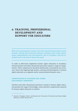 6. TRAINING, PROFESSIONAL
DEVELOPMENT AND
SUPPORT FOR EDUCATORS
Main aim: Ensuring that teachers and other educational personnel receive
periodic, relevant and structured training according to their needs, profes-
sional responsibilities and circumstances, and in accordance with the in-
tended learner outcomes of those they teach.
In order to effectively implement human rights education in secondary
schools teachers and other educational personnel require a range of compe-
tencies. These competencies should be deliberately cultivated by the neces-
sary initial and ongoing high-quality training and development in human
rights education as a separate and/or mainstreamed thematic area. 34
competencies of teachers and other
educational personnel
Teachers and other educational personnel trained in human rights educa-
tion possess the range of knowledge, values and skill competencies required
for human rights education in schools.
34
	 Council of Europe, Charter on Education for Democratic Citizenship and Human Rights
Education, (2010), Section III-9.
 