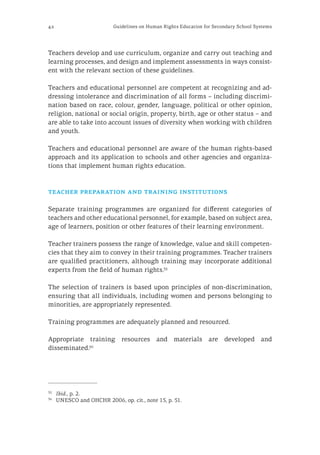 42 Guidelines on Human Rights Education for Secondary School Systems
Teachers develop and use curriculum, organize and carry out teaching and
learning processes, and design and implement assessments in ways consist-
ent with the relevant section of these guidelines.
Teachers and educational personnel are competent at recognizing and ad-
dressing intolerance and discrimination of all forms – including discrimi-
nation based on race, colour, gender, language, political or other opinion,
religion, national or social origin, property, birth, age or other status − and
are able to take into account issues of diversity when working with children
and youth.
Teachers and educational personnel are aware of the human rights-based
approach and its application to schools and other agencies and organiza-
tions that implement human rights education.
teacher preparation and training institutions
Separate training programmes are organized for different categories of
teachers and other educational personnel, for example, based on subject area,
age of learners, position or other features of their learning environment.
Teacher trainers possess the range of knowledge, value and skill competen-
cies that they aim to convey in their training programmes. Teacher trainers
are qualified practitioners, although training may incorporate additional
experts from the field of human rights.35
The selection of trainers is based upon principles of non-discrimination,
ensuring that all individuals, including women and persons belonging to
minorities, are appropriately represented.
Training programmes are adequately planned and resourced.
Appropriate training resources and materials are developed and
disseminated.36
35
	 Ibid., p. 2.
36
	 UNESCO and OHCHR 2006, op. cit., note 15, p. 51.
 