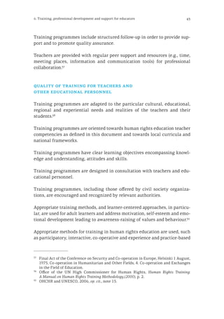 436. Training, professional development and support for educators
Training programmes include structured follow-up in order to provide sup-
port and to promote quality assurance.
Teachers are provided with regular peer support and resources (e.g., time,
meeting places, information and communication tools) for professional
collaboration.37
quality of training for teachers and
other educational personnel
Training programmes are adapted to the particular cultural, educational,
regional and experiential needs and realities of the teachers and their
students.38
Training programmes are oriented towards human rights education teacher
competencies as defined in this document and towards local curricula and
national frameworks.
Training programmes have clear learning objectives encompassing knowl-
edge and understanding, attitudes and skills.
Training programmes are designed in consultation with teachers and edu-
cational personnel.
Training programmes, including those offered by civil society organiza-
tions, are encouraged and recognized by relevant authorities.
Appropriate training methods, and learner-centered approaches, in particu-
lar, are used for adult learners and address motivation, self-esteem and emo-
tional development leading to awareness-raising of values and behaviour.39
Appropriate methods for training in human rights education are used, such
as participatory, interactive, co-operative and experience and practice-based
37
	 Final Act of the Conference on Security and Co-operation in Europe, Helsinki 1 August,
1975, Co-operation in Humanitarian and Other Fields, 4. Co-operation and Exchanges
in the Field of Education.
38
	 Office of the UN High Commissioner for Human Rights, Human Rights Training:
A Manual on Human Rights Training Methodology,(2000), p. 2.
39
	 OHCHR and UNESCO, 2006, op. cit., note 15.
 
