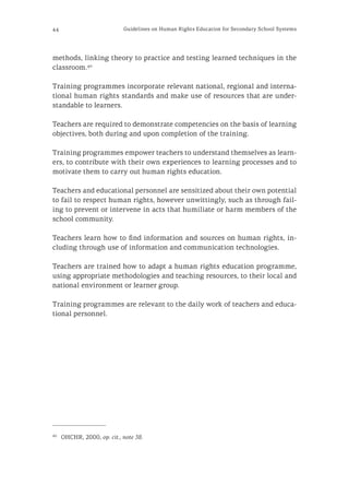44 Guidelines on Human Rights Education for Secondary School Systems
methods, linking theory to practice and testing learned techniques in the
classroom.40
Training programmes incorporate relevant national, regional and interna-
tional human rights standards and make use of resources that are under-
standable to learners.
Teachers are required to demonstrate competencies on the basis of learning
objectives, both during and upon completion of the training.
Training programmes empower teachers to understand themselves as learn-
ers, to contribute with their own experiences to learning processes and to
motivate them to carry out human rights education.
Teachers and educational personnel are sensitized about their own potential
to fail to respect human rights, however unwittingly, such as through fail-
ing to prevent or intervene in acts that humiliate or harm members of the
school community.
Teachers learn how to find information and sources on human rights, in-
cluding through use of information and communication technologies.
Teachers are trained how to adapt a human rights education programme,
using appropriate methodologies and teaching resources, to their local and
national environment or learner group.
Training programmes are relevant to the daily work of teachers and educa-
tional personnel.
40
	 OHCHR, 2000, op. cit., note 38.
 