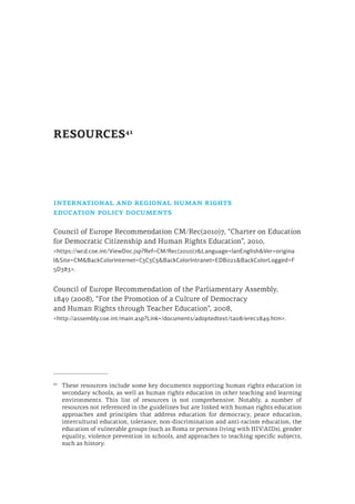 RESOURCES41
international and regional human rights
education policy documents
Council of Europe Recommendation CM/Rec(2010)7, “Charter on Education
for Democratic Citizenship and Human Rights Education”, 2010,
<https://wcd.coe.int/ViewDoc.jsp?Ref=CM/Rec(2010)7&Language=lanEnglish&Ver=origina
l&Site=CM&BackColorInternet=C3C3C3&BackColorIntranet=EDB021&BackColorLogged=F
5D383>.
Council of Europe Recommendation of the Parliamentary Assembly,
1849 (2008), “For the Promotion of a Culture of Democracy
and Human Rights through Teacher Education”, 2008,
<http://assembly.coe.int/main.asp?Link=/documents/adoptedtext/ta08/erec1849.htm>.
41
	 These resources include some key documents supporting human rights education in
secondary schools, as well as human rights education in other teaching and learning
environments. This list of resources is not comprehensive. Notably, a number of
resources not referenced in the guidelines but are linked with human rights education
approaches and principles that address education for democracy, peace education,
intercultural education, tolerance, non-discrimination and anti-racism education, the
education of vulnerable groups (such as Roma or persons living with HIV/AIDs), gender
equality, violence prevention in schools, and approaches to teaching specific subjects,
such as history.
 