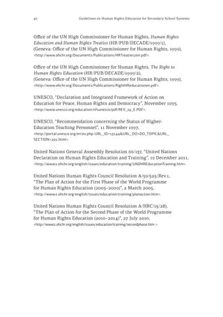 46 Guidelines on Human Rights Education for Secondary School Systems
Office of the UN High Commissioner for Human Rights, Human Rights
Education and Human Rights Treaties (HR/PUB/DECADE/1999/1),
(Geneva: Office of the UN High Commissioner for Human Rights, 1999),
<http://www.ohchr.org/Documents/Publications/HRTreaties2en.pdf>.
Office of the UN High Commissioner for Human Rights, The Right to
Human Rights Education (HR/PUB/DECADE/1999/2),
(Geneva: Office of the UN High Commissioner for Human Rights, 1999),
<http://www.ohchr.org/Documents/Publications/RightHReducationen.pdf>.
UNESCO, “Declaration and Integrated Framework of Action on
Education for Peace, Human Rights and Democracy”, November 1995,
<http://www.unesco.org/education/nfsunesco/pdf/REV_74_E.PDF>.
UNESCO, “Recommendation concerning the Status of Higher-
Education Teaching Personnel”, 11 November 1997,
<http://portal.unesco.org/en/ev.php-URL_ID=13144&URL_DO=DO_TOPIC&URL_
SECTION=201.html>.
United Nations General Assembly Resolution 66/137, “United Nations
Declaration on Human Rights Education and Training”, 19 December 2011,
<http://www2.ohchr.org/english/issues/education/training/UNDHREducationTraining.htm>.
United Nations Human Rights Council Resolution A/59/525/Rev.1,
“The Plan of Action for the First Phase of the World Programme
for Human Rights Education (2005–2009)”, 2 March 2005,
<http://www2.ohchr.org/english/issues/education/training/planaction.htm>.
United Nations Human Rights Council Resolution A/HRC/15/28),
“The Plan of Action for the Second Phase of the World Programme
for Human Rights Education (2010–2014)”, 27 July 2010,
<http://www2.ohchr.org/english/issues/education/training/secondphase.htm >.
 