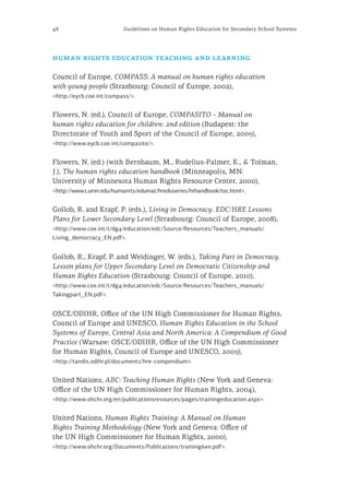 48 Guidelines on Human Rights Education for Secondary School Systems
human rights education teaching and learning
Council of Europe, COMPASS: A manual on human rights education
with young people (Strasbourg: Council of Europe, 2002),
<http://eycb.coe.int/compass/>.
Flowers, N. (ed.), Council of Europe, COMPASITO – Manual on
human rights education for children: 2nd edition (Budapest: the
Directorate of Youth and Sport of the Council of Europe, 2009),
<http://www.eycb.coe.int/compasito/>.
Flowers, N. (ed.) (with Bernbaum, M., Rudelius-Palmer, K., & Tolman,
J.), The human rights education handbook (Minneapolis, MN:
University of Minnesota Human Rights Resource Center, 2000),
<http://www1.umn.edu/humanrts/edumat/hreduseries/hrhandbook/toc.html>.
Gollob, R. and Krapf, P. (eds.), Living in Democracy. EDC/HRE Lessons
Plans for Lower Secondary Level (Strasbourg: Council of Europe, 2008),
<http://www.coe.int/t/dg4/education/edc/Source/Resources/Teachers_manuals/
Living_democracy_EN.pdf>.
Gollob, R., Krapf, P. and Weidinger, W. (eds.), Taking Part in Democracy.
Lesson plans for Upper Secondary Level on Democratic Citizenship and
Human Rights Education (Strasbourg: Council of Europe, 2010),
<http://www.coe.int/t/dg4/education/edc/Source/Resources/Teachers_manuals/
Takingpart_EN.pdf>.
OSCE/ODIHR, Office of the UN High Commissioner for Human Rights,
Council of Europe and UNESCO, Human Rights Education in the School
Systems of Europe, Central Asia and North America: A Compendium of Good
Practice (Warsaw: OSCE/ODIHR, Office of the UN High Commissioner
for Human Rights, Council of Europe and UNESCO, 2009),
<http://tandis.odihr.pl/documents/hre-compendium>.
United Nations, ABC: Teaching Human Rights (New York and Geneva:
Office of the UN High Commissioner for Human Rights, 2004),
<http://www.ohchr.org/en/publicationsresources/pages/trainingeducation.aspx>.
United Nations, Human Rights Training: A Manual on Human
Rights Training Methodology (New York and Geneva: Office of
the UN High Commissioner for Human Rights, 2000),
<http://www.ohchr.org/Documents/Publications/training6en.pdf>.
 