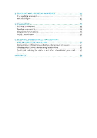 4.	teaching and learning processes.  .  .  .  .  .  .  .  .  .  .  .  .  .  .  .  .  .  .  .  . 33
Overarching approach. . . . . . . . . . . . . . . . . . . . . . . . . . . . . . . . . . . . . . . . . . . . 33
Methodologies . . . . . . . . . . . . . . . . . . . . . . . . . . . . . . . . . . . . . . . . . . . . . . . . . . 34
5.	evaluation.  .  .  .  .  .  .  .  .  .  .  .  .  .  .  .  .  .  .  .  .  .  .  .  .  .  .  .  .  .  .  .  .  .  .  .  .  .  .  .  .  . 35
Student assessment. . . . . . . . . . . . . . . . . . . . . . . . . . . . . . . . . . . . . . . . . . . . . . 35
Teacher assessment. . . . . . . . . . . . . . . . . . . . . . . . . . . . . . . . . . . . . . . . . . . . . . 36
Programme evaluation. . . . . . . . . . . . . . . . . . . . . . . . . . . . . . . . . . . . . . . . . . . 37
Impact assessment. . . . . . . . . . . . . . . . . . . . . . . . . . . . . . . . . . . . . . . . . . . . . . . 39
6.	training, professional development
and support for educators .  .  .  .  .  .  .  .  .  .  .  .  .  .  .  .  .  .  .  .  .  .  .  .  .  .  . 41
Competencies of teachers and other educational personnel. . . . . . . . . . . 41
Teacher preparation and training institutions . . . . . . . . . . . . . . . . . . . . . . 42
Quality of training for teachers and other educational personnel. . . . . 43
resources.  .  .  .  .  .  .  .  .  .  .  .  .  .  .  .  .  .  .  .  .  .  .  .  .  .  .  .  .  .  .  .  .  .  .  .  .  .  .  .  .  .  .  . 45
 