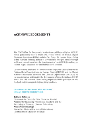 ACKNOWLEDGEMENTS
The OSCE Office for Democratic Institutions and Human Rights (ODIHR)
would particularly like to thank Ms. Felisa Tibbitts of Human Rights
Education Associates (HREA) and the Carr Center for Human Rights Policy
of the Harvard Kennedy School of Government, who put her knowledge,
skills and commitment into the development of the ODIHR Guidelines on
Human Rights Education for Secondary School Systems.
ODIHR extends its thanks to the Council of Europe, the Office of the United
Nations High Commissioner for Human Rights (OHCHR) and the United
Nations Educational, Scientific and Cultural Organization (UNESCO) for
their participation and input in the development of these Guidelines. ODIHR
would also like to thank the following experts for their participation and
feedback in the process of drafting the guidelines.
government agencies and national
human rights institutions
Tatiana Bolotina
Director of the Centre for Civic Education, Russian
Academy for Upgrading Professional Standards and the
Retraining of Educators (Russian Federation)
Alesia Charniauskaja
Researcher, National Institute of Education of
the Ministry of Education (Belarus)
 