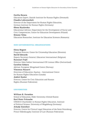 6 Guidelines on Human Rights Education for Secondary School Systems
Cecilia Decara
Education Expert, Danish Institute for Human Rights (Denmark)
Claudia Lohrenscheit
Director of the Department for Human Rights Education,
German Institute for Human Rights (Germany)
Olena Styslavska
Educational Advisor, Department for the Development of Social and
Civic Competencies, Centre for Education Development (Poland)
Simone Velea
Education Researcher, Institute for Education Sciences (Romania)
non-governmental organizations
Elena Begant
Program Director, Center for Citizenship Education (Slovenia)
David Edwards
Deputy Secretary General, Education International (Belgium)
Kazunari Fujii
Director, Soka Gakkai International-UN Liaison Office (Switzerland)
Caroline Gebara
Advisor, European Wergeland Centre (Norway)
Vincenza Nazarri
Direction of Education, Equitas – International Centre
for Human Rights Education (Canada)
Andrei Suslov
Director, Center for Civic Education and Human
Rights (Russian Federation)
universities
William R. Fernekes
School of Education, Rider University (United States)
Karl Peter Fritzsche
UNESCO Chairholder in Human Rights Education, Institute
of Political Science, University of Magdeburg (Germany)
Arkady Gutnikov
Director, Centre for Clinical Legal Education of the Saint Petersburg
Prince Oldenburgsky Institute of Law (Russian Federation)
 