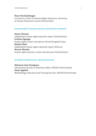 7Acknowledgements
Peter Kirchschlaeger
Co-Director, Centre of Human Rights Education, University
of Teacher Education Lucerne (Switzerland)
independent human rights education experts
Nancy Flowers
independent human rights education expert (United States)
Cristina Sganga
human rights trainer and advisor (United Kingdom/Italy)
Siarhei Salei
independent human rights education expert (Belarus)
Steven Wessler
human rights educator, trainer and advocate (United States)
intergovernmental organizations
Dakmara-Ana Georgescu
International Bureau of Education (IBE), UNESCO (Switzerland)
Elena Ippoliti
Methodology, Education and Training Section, OHCHR (Switzerland)
 