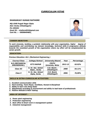 CURRICULUM VITAE
DHANANJAY KUMAR RATHORE
MQ-1048 Pragati Nagar Dipka
Dist:-Korba (Chhattisgarh)
Pin-495452
Email ID: - drathore024@gmail.com
Cont No. : - 09098404801,
CAREER OBJECTIVE:
To work sincerely, building a symbolic relationship with your organization, higher degree of
responsibility and contributing my domain knowledge, technical skills & progressive attitude
towards the consistent growth of the organization where my effort will be complemented by
career growth.
EDUCATION:
Previous Education:-B.E. (Mechanical Engineering.)
Course/Class College/School University/Board Year Percentage
B.E.(MECHANICAL
ENGINEERING.)
VIT'S RAIPUR
CSVTU
University, Bhilai
2012-13 63.92%
Class XII
S. Hr. Sec. School
Dipka , Korba
C.G. Board ,
Chhattisgarh
2008 64.11%
Class X
S. Hr. Sec. School
Dipka, Korba
C.G. Board,
Chhattisgarh
2006 76.00%
SKILLS & EXTRA-CURRICULAR ACTIVITIES:
1. Excellent communication skills
2. Hard working, Team Player, Confident, Honest & Disciplined
3. Ability to learn new thing faster
4. Adjustments according to environment and ability to lead team of professionals
5. Positive Attitude & Multi Tasking
AREA OF INTEREST :
1. Power plant engineering
2. Production engineering
3. Back office & Smart work in management system
4. Industrial management
 