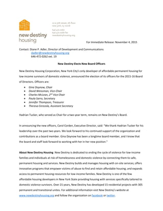 For Immediate Release: November 4, 2015
Contact: Diane P. Adler, Director of Development and Communications
dadler@newdestinyhousing.org
646-472-0262 ext. 19
New Destiny Elects New Board Officers
New Destiny Housing Corporation, New York City’s only developer of affordable permanent housing for
low-income survivors of domestic violence, announced the election of its officers for the 2015-16 Board
of Directors. Officers are:
 Gina Doynow, Chair
 David Weissman, Vice-Chair
 Charles McLean, 2nd
Vice Chair
 Paula Sarro, Secretary
 Jennifer Thompson, Treasurer
 Theresa Cerezola, Assistant Secretary
Hadrian Tucker, who served as Chair for a two-year term, remains on New Destiny’s Board.
In announcing the new officers, Carol Corden, Executive Director, said: “We thank Hadrian Tucker for his
leadership over the past two years. We look forward to his continued support of the organization and
contributions as a board member. Gina Doynow has been a longtime board member, and I know that
the board and staff look forward to working with her in her new position.”
About New Destiny Housing New Destiny is dedicated to ending the cycle of violence for low-income
families and individuals at risk of homelessness and domestic violence by connecting them to safe,
permanent housing and services. New Destiny builds and manages housing with on-site services; offers
innovative programs that empower victims of abuse to find and retain affordable housing; and expands
access to permanent housing resources for low-income families. New Destiny is one of the few
affordable housing developers in New York State providing housing with services specifically tailored to
domestic violence survivors. Over 21 years, New Destiny has developed 15 residential projects with 305
permanent and transitional unites. For additional information visit New Destiny’s website at
www.newdestinyhousing.org and follow the organization on facebook or twitter.
 