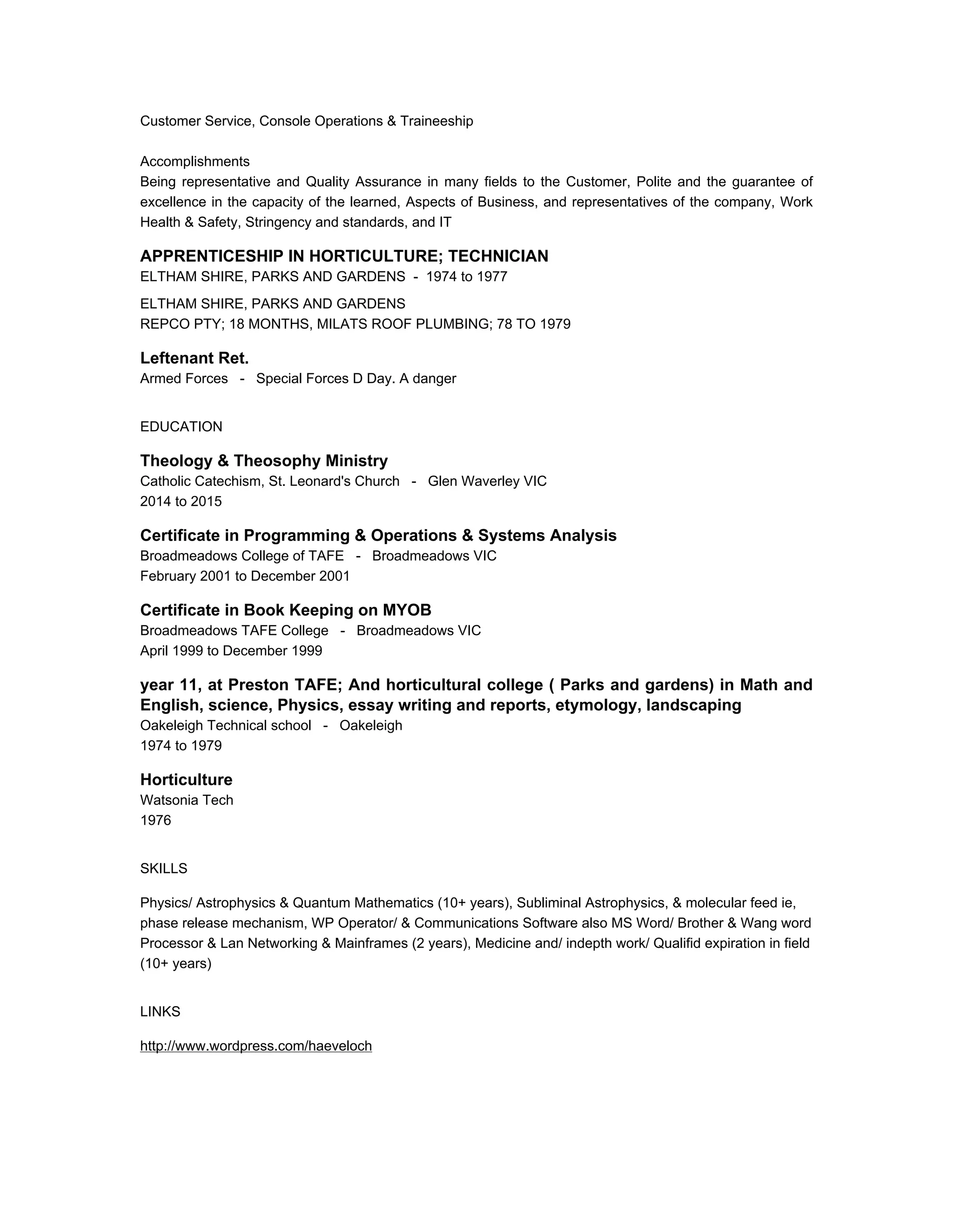 Customer Service, Console Operations & Traineeship
Accomplishments
Being representative and Quality Assurance in many fields to the Customer, Polite and the guarantee of
excellence in the capacity of the learned, Aspects of Business, and representatives of the company, Work
Health & Safety, Stringency and standards, and IT
APPRENTICESHIP IN HORTICULTURE; TECHNICIAN
ELTHAM SHIRE, PARKS AND GARDENS - 1974 to 1977
ELTHAM SHIRE, PARKS AND GARDENS
REPCO PTY; 18 MONTHS, MILATS ROOF PLUMBING; 78 TO 1979
Leftenant Ret.
Armed Forces - Special Forces D Day. A danger
EDUCATION
Theology & Theosophy Ministry
Catholic Catechism, St. Leonard's Church - Glen Waverley VIC
2014 to 2015
Certificate in Programming & Operations & Systems Analysis
Broadmeadows College of TAFE - Broadmeadows VIC
February 2001 to December 2001
Certificate in Book Keeping on MYOB
Broadmeadows TAFE College - Broadmeadows VIC
April 1999 to December 1999
year 11, at Preston TAFE; And horticultural college ( Parks and gardens) in Math and
English, science, Physics, essay writing and reports, etymology, landscaping
Oakeleigh Technical school - Oakeleigh
1974 to 1979
Horticulture
Watsonia Tech
1976
SKILLS
Physics/ Astrophysics & Quantum Mathematics (10+ years), Subliminal Astrophysics, & molecular feed ie,
phase release mechanism, WP Operator/ & Communications Software also MS Word/ Brother & Wang word
Processor & Lan Networking & Mainframes (2 years), Medicine and/ indepth work/ Qualifid expiration in field
(10+ years)
LINKS
http://www.wordpress.com/haeveloch
 