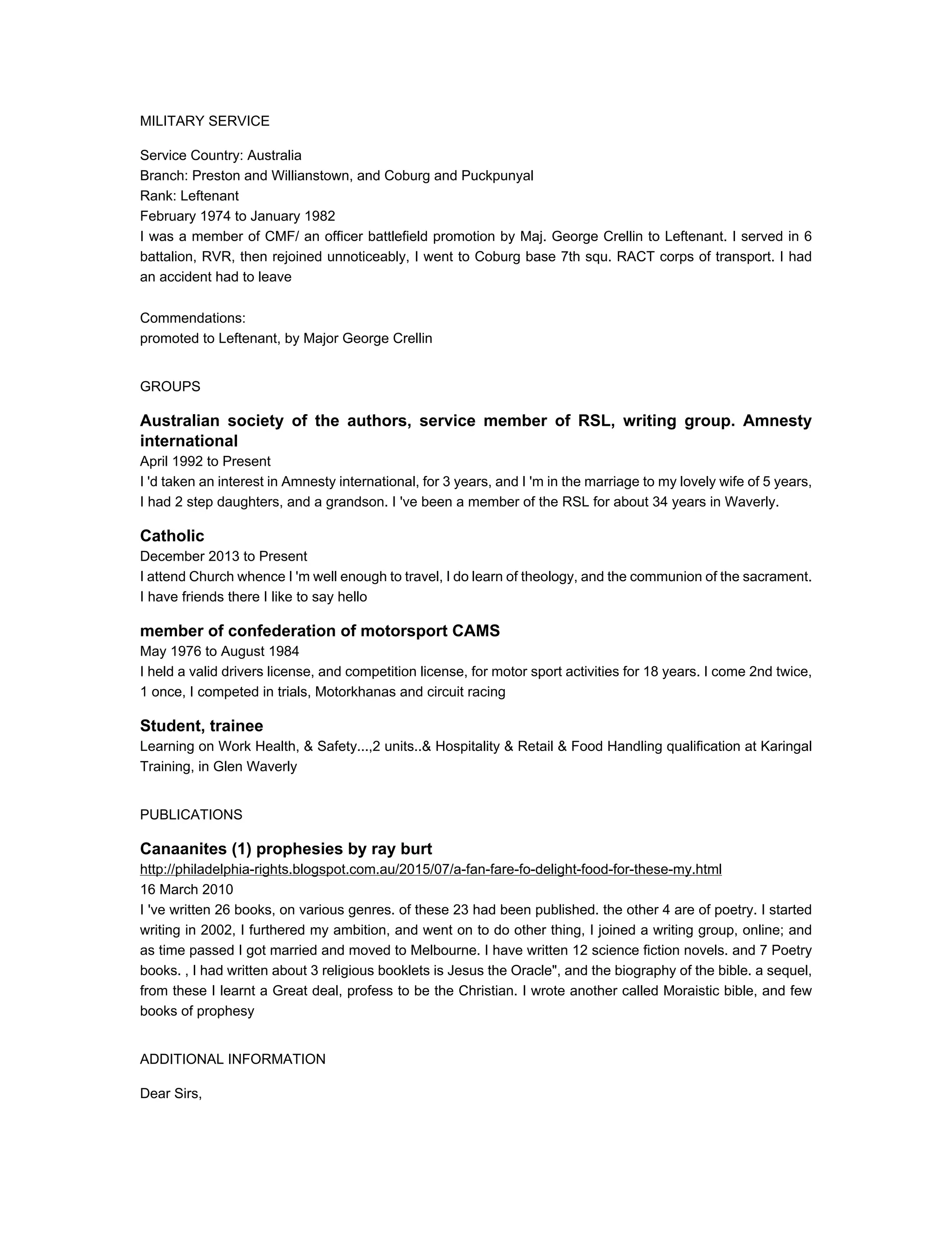 MILITARY SERVICE
Service Country: Australia
Branch: Preston and Willianstown, and Coburg and Puckpunyal
Rank: Leftenant
February 1974 to January 1982
I was a member of CMF/ an officer battlefield promotion by Maj. George Crellin to Leftenant. I served in 6
battalion, RVR, then rejoined unnoticeably, I went to Coburg base 7th squ. RACT corps of transport. I had
an accident had to leave
Commendations:
promoted to Leftenant, by Major George Crellin
GROUPS
Australian society of the authors, service member of RSL, writing group. Amnesty
international
April 1992 to Present
I 'd taken an interest in Amnesty international, for 3 years, and I 'm in the marriage to my lovely wife of 5 years,
I had 2 step daughters, and a grandson. I 've been a member of the RSL for about 34 years in Waverly.
Catholic
December 2013 to Present
I attend Church whence I 'm well enough to travel, I do learn of theology, and the communion of the sacrament.
I have friends there I like to say hello
member of confederation of motorsport CAMS
May 1976 to August 1984
I held a valid drivers license, and competition license, for motor sport activities for 18 years. I come 2nd twice,
1 once, I competed in trials, Motorkhanas and circuit racing
Student, trainee
Learning on Work Health, & Safety...,2 units..& Hospitality & Retail & Food Handling qualification at Karingal
Training, in Glen Waverly
PUBLICATIONS
Canaanites (1) prophesies by ray burt
http://philadelphia-rights.blogspot.com.au/2015/07/a-fan-fare-fo-delight-food-for-these-my.html
16 March 2010
I 've written 26 books, on various genres. of these 23 had been published. the other 4 are of poetry. I started
writing in 2002, I furthered my ambition, and went on to do other thing, I joined a writing group, online; and
as time passed I got married and moved to Melbourne. I have written 12 science fiction novels. and 7 Poetry
books. , I had written about 3 religious booklets is Jesus the Oracle", and the biography of the bible. a sequel,
from these I learnt a Great deal, profess to be the Christian. I wrote another called Moraistic bible, and few
books of prophesy
ADDITIONAL INFORMATION
Dear Sirs,
 