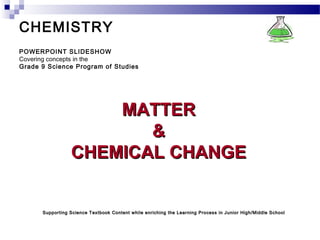 CHEMISTRY
POWERPOINT SLIDESHOW
Covering concepts in the
Grade 9 Science Program of Studies
MATTERMATTER
&&
CHEMICAL CHANGECHEMICAL CHANGE
Supporting Science Textbook Content while enriching the Learning Process in Junior High/Middle SchoolSupporting Science Textbook Content while enriching the Learning Process in Junior High/Middle School
 