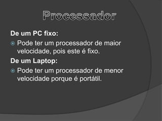 De um PC fixo:
 Pode ter um processador de maior
  velocidade, pois este é fixo.
De um Laptop:
 Pode ter um processador de menor
  velocidade porque é portátil.
 