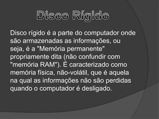 Disco rígido é a parte do computador onde
são armazenadas as informações, ou
seja, é a "Memória permanente"
propriamente dita (não confundir com
"memória RAM"). É caracterizado como
memória física, não-volátil, que é aquela
na qual as informações não são perdidas
quando o computador é desligado.
 