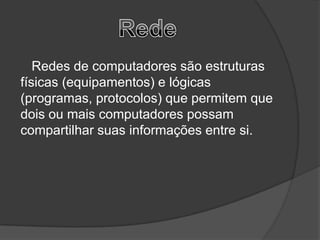 Redes de computadores são estruturas
físicas (equipamentos) e lógicas
(programas, protocolos) que permitem que
dois ou mais computadores possam
compartilhar suas informações entre si.
 