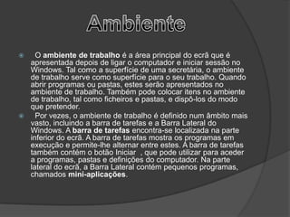    O ambiente de trabalho é a área principal do ecrã que é
  apresentada depois de ligar o computador e iniciar sessão no
  Windows. Tal como a superfície de uma secretária, o ambiente
  de trabalho serve como superfície para o seu trabalho. Quando
  abrir programas ou pastas, estes serão apresentados no
  ambiente de trabalho. Também pode colocar itens no ambiente
  de trabalho, tal como ficheiros e pastas, e dispô-los do modo
  que pretender.
   Por vezes, o ambiente de trabalho é definido num âmbito mais
  vasto, incluindo a barra de tarefas e a Barra Lateral do
  Windows. A barra de tarefas encontra-se localizada na parte
  inferior do ecrã. A barra de tarefas mostra os programas em
  execução e permite-lhe alternar entre estes. A barra de tarefas
  também contém o botão Iniciar , que pode utilizar para aceder
  a programas, pastas e definições do computador. Na parte
  lateral do ecrã, a Barra Lateral contém pequenos programas,
  chamados mini-aplicações.
 
