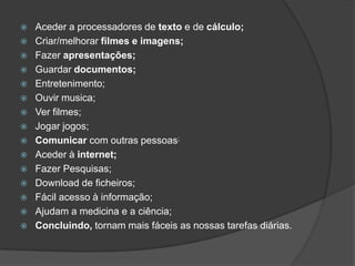    Aceder a processadores de texto e de cálculo;
   Criar/melhorar filmes e imagens;
   Fazer apresentações;
   Guardar documentos;
   Entretenimento;
   Ouvir musica;
   Ver filmes;
   Jogar jogos;
   Comunicar com outras pessoas;
   Aceder à internet;
   Fazer Pesquisas;
   Download de ficheiros;
   Fácil acesso à informação;
   Ajudam a medicina e a ciência;
   Concluindo, tornam mais fáceis as nossas tarefas diárias.
 