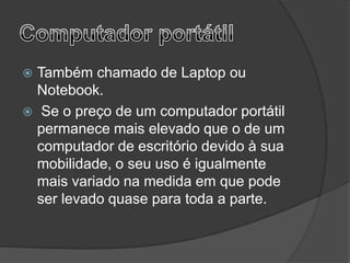  Também chamado de Laptop ou
  Notebook.
 Se o preço de um computador portátil
  permanece mais elevado que o de um
  computador de escritório devido à sua
  mobilidade, o seu uso é igualmente
  mais variado na medida em que pode
  ser levado quase para toda a parte.
 
