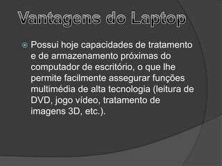    Possui hoje capacidades de tratamento
    e de armazenamento próximas do
    computador de escritório, o que lhe
    permite facilmente assegurar funções
    multimédia de alta tecnologia (leitura de
    DVD, jogo vídeo, tratamento de
    imagens 3D, etc.).
 