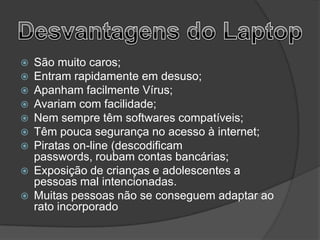    São muito caros;
   Entram rapidamente em desuso;
   Apanham facilmente Vírus;
   Avariam com facilidade;
   Nem sempre têm softwares compatíveis;
   Têm pouca segurança no acesso à internet;
   Piratas on-line (descodificam
    passwords, roubam contas bancárias;
   Exposição de crianças e adolescentes a
    pessoas mal intencionadas.
   Muitas pessoas não se conseguem adaptar ao
    rato incorporado
 