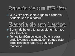    O PC fixo está sempre ligado à corrente,
    portanto não tem bateria.


 Serem de bateria torna-os pior em termos
  de utilização;
 Temos também de levar a bateria para
  onde levamos o computador, porque este
  pode ficar sem bateria a qualquer
  momento.
 
