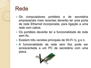 Rede
 Os computadores portáteis e de secretária
  empresariais mais recentes deverão ter uma porta
  de rede Ethernet incorporada, para ligação a uma
  rede com cabos.
 Os portáteis deverão ter a funcionalidade de rede
  sem fio.
 Existem três versões principais de Wi-Fi: b, g e n.
 A funcionalidade de rede sem fios pode ser
  acrescentada a um PC de secretária com uma
  placa.
 