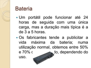Bateria
 Um portátil pode funcionar até 24
  horas de seguida com uma única
  carga, mas a duração mais típica é a
  de 3 a 5 horas.
 Os fabricantes tende a publicitar a
  vida máxima da bateria; numa
  utilização normal, obtemos entre 50%
  e 70% do valor citado, dependendo do
  uso.
 