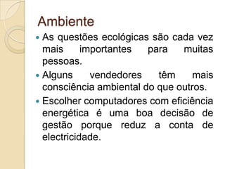 Ambiente
 As questões ecológicas são cada vez
  mais      importantes  para   muitas
  pessoas.
 Alguns      vendedores   têm     mais
  consciência ambiental do que outros.
 Escolher computadores com eficiência
  energética é uma boa decisão de
  gestão porque reduz a conta de
  electricidade.
 